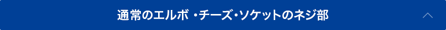 通常のエルボ・チーズ・ソケットのネジ部