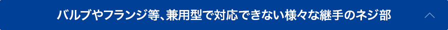 バルブやフランジ等、兼用型で対応できない様々な継手のネジ部