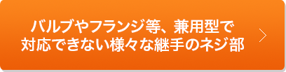 バルブやフランジ等、 兼用型で対応できない様々な継手のネジ部