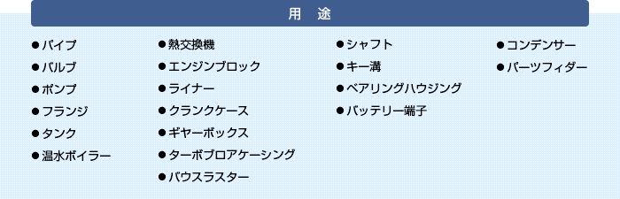 【用途】・パイプ　・バルブ　・ポンプ　・フランジ　・タンク　・温水ボイラー　・熱交換機　・エンジンブロック　・ライナー　・クランクケース　・ギヤーボックス　・ターボブロアケーシング　・バウスラスター　・シャフト　・キー溝　・ベアリングハウジング　・バッテリー端子　・コンデンサー　・パーツフィダー